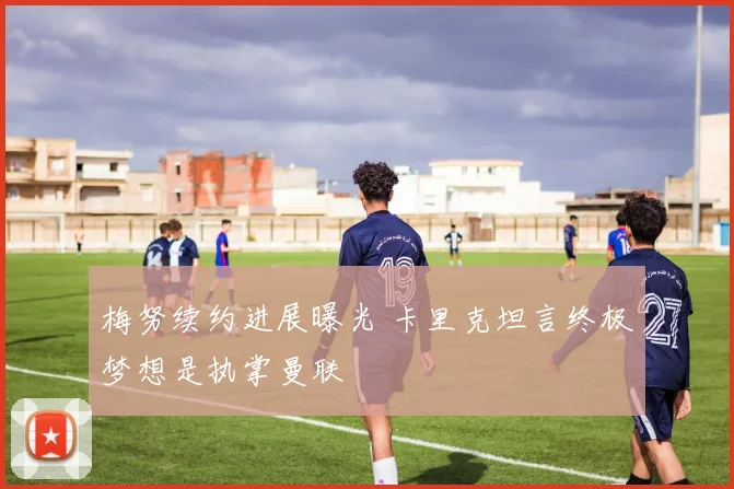 梅努续约进展曝光 卡里克坦言终极梦想是执掌曼联