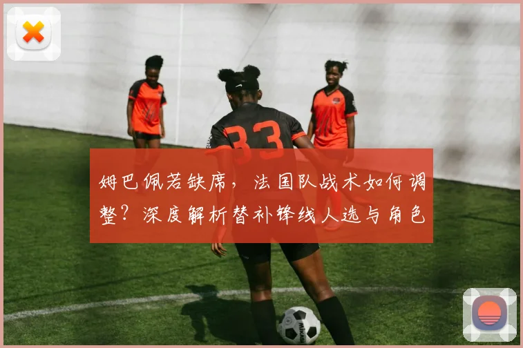 姆巴佩若缺席，法国队战术如何调整？深度解析替补锋线人选与角色