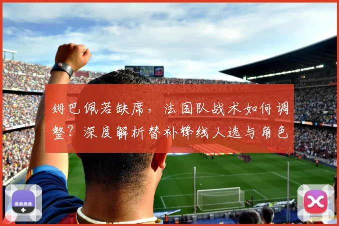 姆巴佩若缺席,法国队战术如何调整?深度解析替补锋线人选与角色
