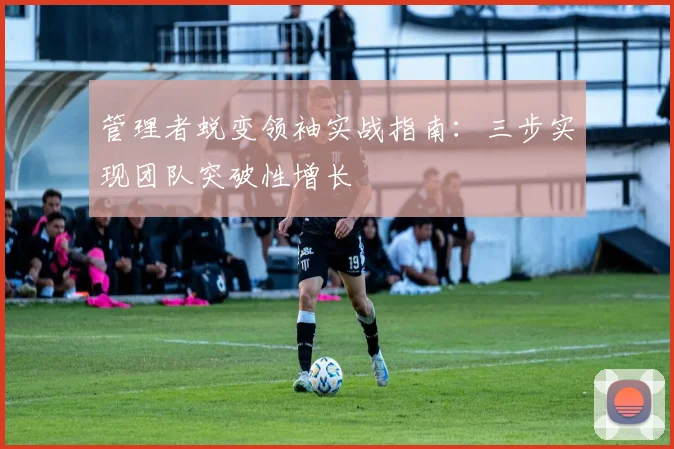 管理者蜕变领袖实战指南:三步实现团队突破性增长