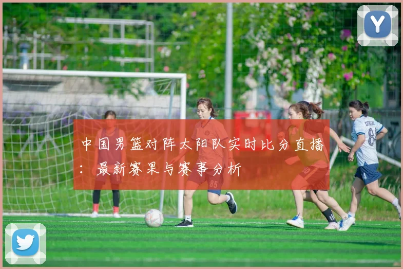 中国男篮对阵太阳队实时比分直播：最新赛果与赛事分析