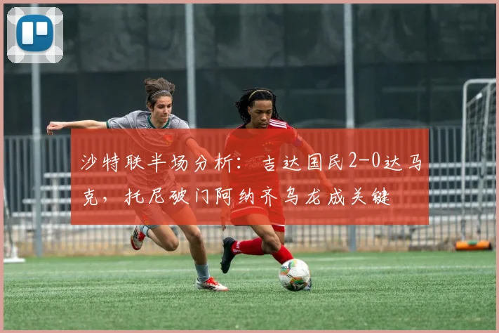 沙特联半场分析：吉达国民2-0达马克，托尼破门阿纳齐乌龙成关键