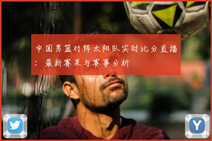 中国男篮对阵太阳队实时比分直播：最新赛果与赛事分析